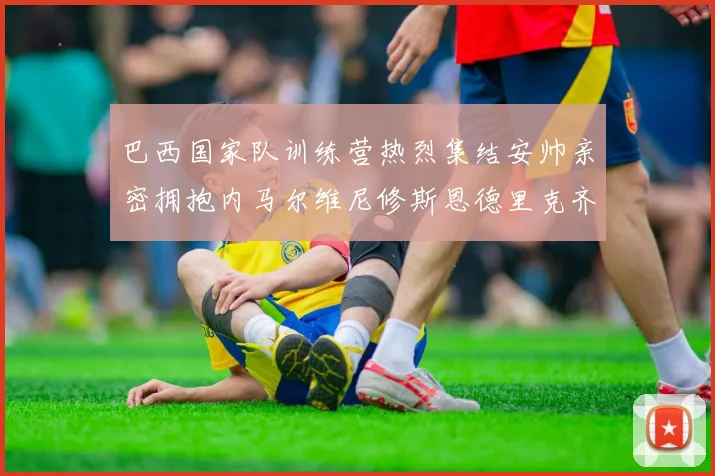 巴西国家队训练营热烈集结安帅亲密拥抱内马尔维尼修斯恩德里克齐亮相