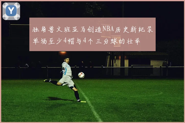 独角兽文班亚马创造NBA历史新纪录单场至少4帽与4个三分球的壮举