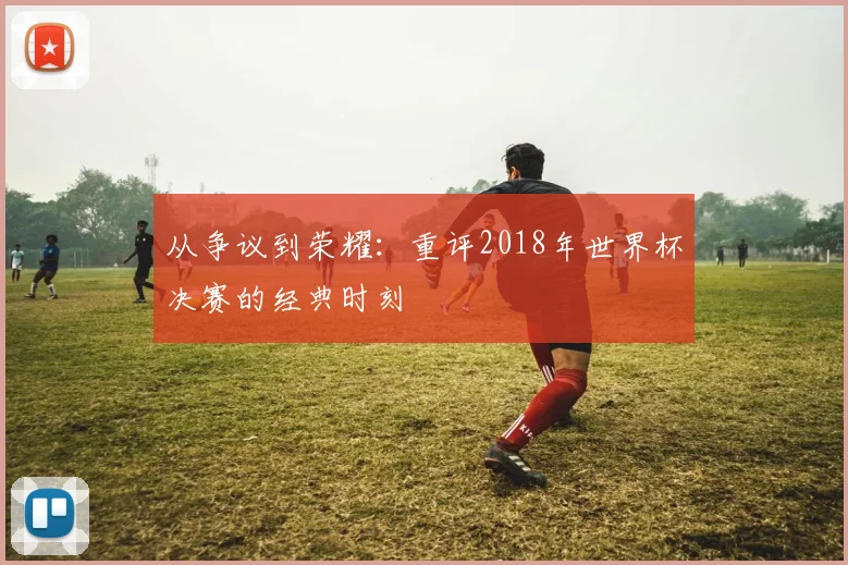 从争议到荣耀：重评2018年世界杯决赛的经典时刻