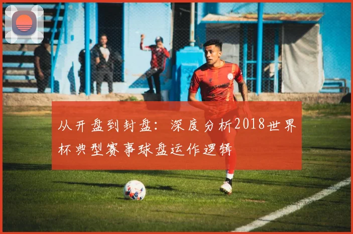 从开盘到封盘：深度分析2018世界杯典型赛事球盘运作逻辑