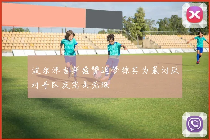 波尔津吉斯盛赞追梦称其为最讨厌对手队友完美无瑕